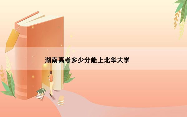 湖南高考多少分能上北华大学？2024年历史类488分 物理类录取分469分