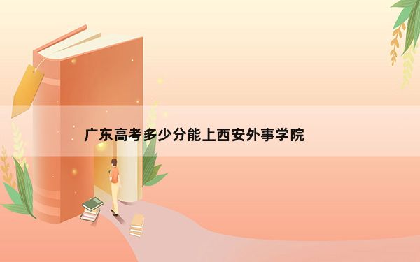 广东高考多少分能上西安外事学院？2024年历史类录取分469分 物理类477分