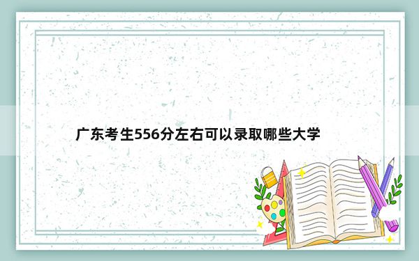 广东考生556分左右可以录取哪些大学？（附带近三年高考大学录取名单）