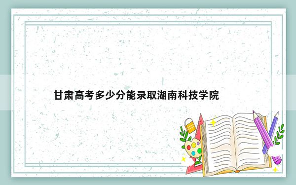 甘肃高考多少分能录取湖南科技学院？附2022-2024年最低录取分数线