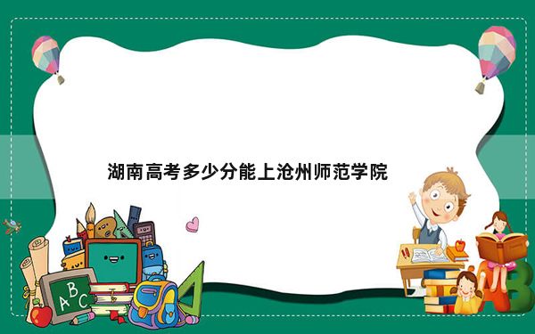 湖南高考多少分能上沧州师范学院？附2022-2024年最低录取分数线