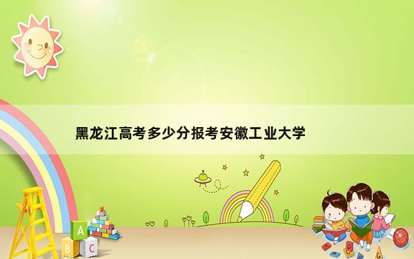 黑龙江高考多少分报考安徽工业大学？2024年历史类投档线498分 物理类投档线515分