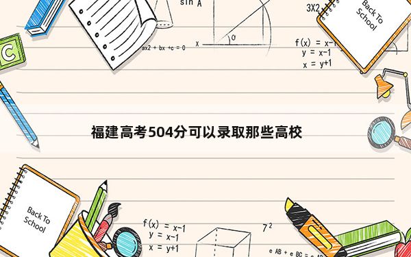 福建高考504分可以录取那些高校？（附带2022-2024年504录取名单）