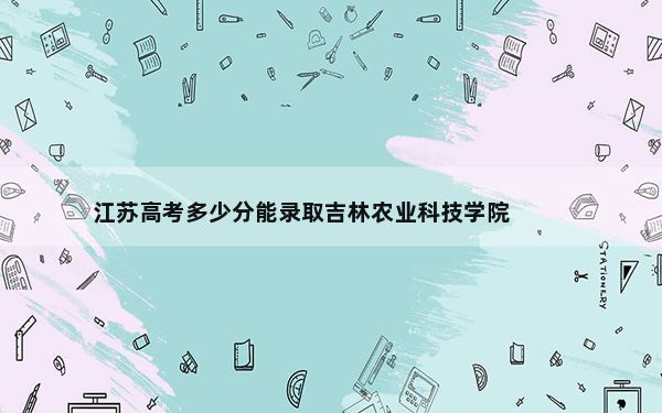 江苏高考多少分能录取吉林农业科技学院？附2022-2024年最低录取分数线