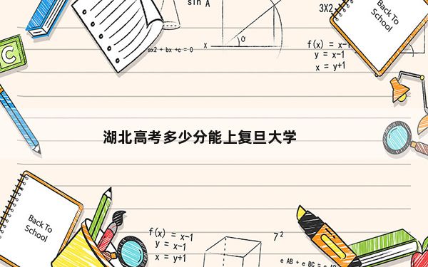 湖北高考多少分能上复旦大学？附2022-2024年最低录取分数线
