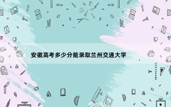 安徽高考多少分能录取兰州交通大学？附2022-2024年最低录取分数线