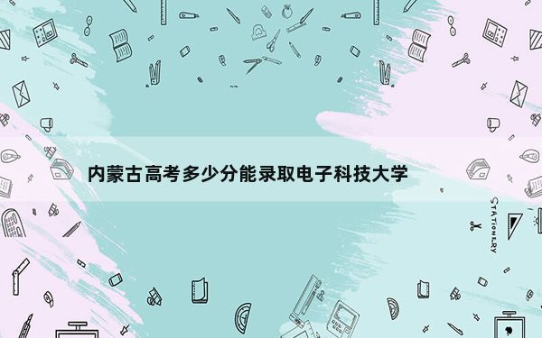 内蒙古高考多少分能录取电子科技大学？2024年文科投档线548分 理科投档线639分