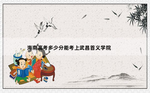 海南高考多少分能考上武昌首义学院？附2022-2024年最低录取分数线