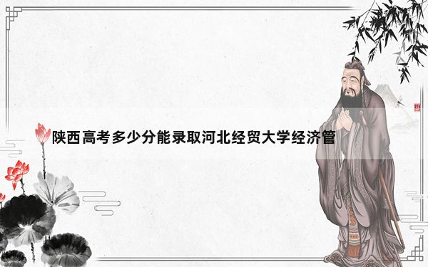 陕西高考多少分能录取河北经贸大学经济管理学院？2024年文科最低459分 理科439分