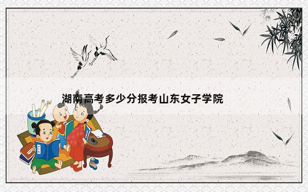 湖南高考多少分报考山东女子学院？2024年历史类投档线476分 物理类投档线460分