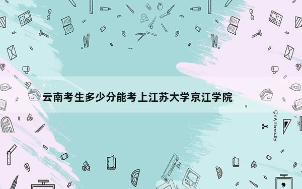 云南考生多少分能考上江苏大学京江学院？附近三年最低院校投档线